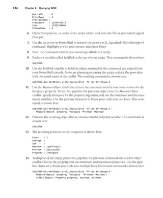 124 Chapter 6 Querying WMI
DeviceID : D:
DriveType : 3
ProviderName :
FreeSpace : 11944701952
Size : 23302184960
VolumeName : d
6. Open Notepad.exe, or some other script editor, and save the file as yournameLogical
Disk.ps1.
7. Use the up arrow in PowerShell to retrieve the gwmi win32_logicaldisk -filter drivetype=3
command. Highlight it with your mouse, and press Enter.
8. Paste the command into the yournameLogicalDisk.ps1 script.
9. Declare a variable called $objDisk at the top of your script. This command is shown here:
$objDisk
10. Use the $objDisk variable to hold the object returned by the command you copied from
your PowerShell console. As we are planning on saving the script, replace the gwmi alias
with the actual name of the cmdlet. The resulting command is shown here:
$objDisk=Get-WmiObject win32_logicaldisk -filter drivetype=3
11. Use the Measure-Object cmdlet to retrieve the minimum and the maximum values for the
freespace property. To do this, pipeline the previous object into the Measure-Object
cmdlet. Specify freespace for the property argument, and use the minimum and the max-
imum switches. Use the pipeline character to break your code into two lines. This com-
mand is shown here:
$objDisk=Get-WmiObject win32_logicaldisk -filter drivetype=3 |
Measure-Object -property freespace -Minimum -Maximum
12. Print out the resulting object that is contained in the $objDisk variable. This command is
shown here:
$objDisk
13. The resulting printout on my computer is shown here:
Count : 2
Average :
Sum :
Maximum : 11944701952
Minimum : 6163550208
Property : freespace
14. To dispose of the empty properties, pipeline the previous command into a Select-Object
cmdlet. Choose the property and the minimum and maximum properties. Use the pipe-
line character to break your code into multiple lines The revised command is shown here:
$objDisk=Get-WmiObject win32_logicaldisk -filter drivetype=3 |
Measure-Object -property freespace -Minimum -Maximum |
Select-Object -Property property, maximum, minimum
 