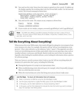 Chapter 6 Querying WMI 125
15. Save and run the script. Notice how the output is spread over the console. To tighten up
the display, pipeline the resulting object into the Format-Table cmdlet. Use the autosize
switch. The revised command is shown here:
$objDisk=Get-WmiObject win32_logicaldisk -filter drivetype=3 |
Measure-Object -property freespace -Minimum -Maximum |
Select-Object -Property property, maximum, minimum |
Format-Table -autosize
16. Save and run the script. The output on my computer is shown here:
Property Maximum Minimum
-------- ------- -------
freespace 11944685568 6164058112
17. If your results are not similar, compare yournameLogicalDisk.ps1 with LogicalDisk.ps1.
Note The WMI class WIN32_LogicalDisk property DriveType can have a value of 0 to 6
inclusive. The most useful of these values are as follows: 3 local disk, 4 network drive, 5 com-
pact disk, and 6 ram disk.
Tell Me Everything About Everything!
When novices first write WMI scripts, they nearly all begin by asking for every property from
every instances of a class. For example, the queries will say "tell me everything about every
process". (This is also referred to as the infamous "select * query".) This approach can often
return an overwhelming amount of data, particularly when you are querying a class such as
installed software or processes and threads. Rarely would one need to have so much data.
Typically, when looking for installed software, you’re looking for information about a particu-
lar software package.
There are, however, several occasions when I want to use the "tell me everything about all
instances of a particular class" query, including the following:
■ During development of a script to see representative data
■ When troubleshooting a more directed query, for example, when I’m possibly trying to
filter on a field that does not exist
■ When the returned data are so few that being more precise doesn’t make sense
Just the Steps To return all information from all instances
1. Make a connection to WMI by using the Get-WmiObject cmdlet
2. Use the query argument to supply the WQL query to the Get-WmiObject cmdlet
3. In the query, use the Select statement to choose everything: Select *.
4. In the query, use the From statement to indicate the class from which you wish to retrieve
data. For example, From Win32_Share.
 