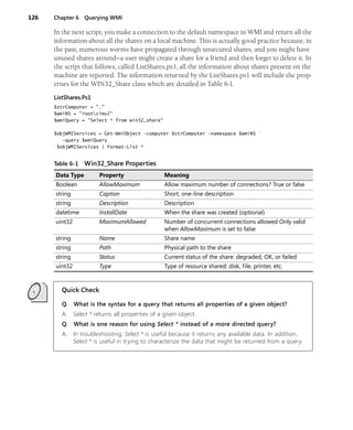 126 Chapter 6 Querying WMI
In the next script, you make a connection to the default namespace in WMI and return all the
information about all the shares on a local machine. This is actually good practice because, in
the past, numerous worms have propagated through unsecured shares, and you might have
unused shares around—a user might create a share for a friend and then forget to delete it. In
the script that follows, called ListShares.ps1, all the information about shares present on the
machine are reported. The information returned by the ListShares.ps1 will include the prop-
erties for the WIN32_Share class which are detailed in Table 6-1.
ListShares.Ps1
$strComputer = "."
$wmiNS = "rootcimv2"
$wmiQuery = "Select * from win32_share"
$objWMIServices = Get-WmiObject -computer $strComputer -namespace $wmiNS `
-query $wmiQuery
$objWMIServices | Format-List *
Quick Check
Q. What is the syntax for a query that returns all properties of a given object?
A. Select * returns all properties of a given object.
Q. What is one reason for using Select * instead of a more directed query?
A. In troubleshooting, Select * is useful because it returns any available data. In addition,
Select * is useful in trying to characterize the data that might be returned from a query.
Table 6-1 Win32_Share Properties
Data Type Property Meaning
Boolean AllowMaximum Allow maximum number of connections? True or false
string Caption Short, one-line description
string Description Description
datetime InstallDate When the share was created (optional)
uint32 MaximumAllowed Number of concurrent connections allowed Only valid
when AllowMaximum is set to false
string Name Share name
string Path Physical path to the share
string Status Current status of the share: degraded, OK, or failed
uint32 Type Type of resource shared: disk, file, printer, etc.
 