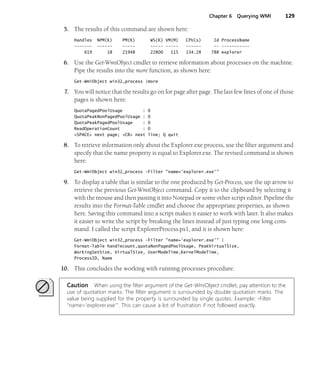 Chapter 6 Querying WMI 129
5. The results of this command are shown here:
Handles NPM(K) PM(K) WS(K) VM(M) CPU(s) Id ProcessName
------- ------ ----- ----- ----- ------ -- -----------
619 18 21948 22800 115 134.28 788 explorer
6. Use the Get-WmiObject cmdlet to retrieve information about processes on the machine.
Pipe the results into the more function, as shown here:
Get-WmiObject win32_process |more
7. You will notice that the results go on for page after page. The last few lines of one of those
pages is shown here:
QuotaPagedPoolUsage : 0
QuotaPeakNonPagedPoolUsage : 0
QuotaPeakPagedPoolUsage : 0
ReadOperationCount : 0
<SPACE> next page; <CR> next line; Q quit
8. To retrieve information only about the Explorer.exe process, use the filter argument and
specify that the name property is equal to Explorer.exe. The revised command is shown
here:
Get-WmiObject win32_process -Filter "name='explorer.exe'"
9. To display a table that is similar to the one produced by Get-Process, use the up arrow to
retrieve the previous Get-WmiObject command. Copy it to the clipboard by selecting it
with the mouse and then pasting it into Notepad or some other script editor. Pipeline the
results into the Format-Table cmdlet and choose the appropriate properties, as shown
here. Saving this command into a script makes it easier to work with later. It also makes
it easier to write the script by breaking the lines instead of just typing one long com-
mand. I called the script ExplorerProcess.ps1, and it is shown here:
Get-WmiObject win32_process -Filter "name='explorer.exe'" |
Format-Table handlecount,quotaNonPagedPoolUsage, PeakVirtualSize,
WorkingSetSize, VirtualSize, UserModeTime,KernelModeTime,
ProcessID, Name
10. This concludes the working with running processes procedure.
Caution When using the filter argument of the Get-WmiObject cmdlet, pay attention to the
use of quotation marks. The filter argument is surrounded by double quotation marks. The
value being supplied for the property is surrounded by single quotes. Example: -Filter
"name='explorer.exe'". This can cause a lot of frustration if not followed exactly.
 