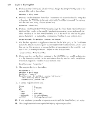 132 Chapter 6 Querying WMI
3. Declare another variable and call it $wmiClass. Assign the string "WIN32_Share" to the
variable. This code is shown here:
$wmiClass = "win32_Share"
4. Declare a variable and call it $wmiFilter. This variable will be used to hold the string that
will contain the WMI filter to be used with the Get-WmiObject command. The variable
and the associated string value are shown here:
$wmiFilter = "name='c$'"
5. Declare a variable called objWMIServices and assign the object that is returned from the
Get-WmiObject cmdlet to the variable. Specify the computer argument and supply the
value contained in the $strComputer variable to it. At the end of the line, use the grave
accent character (`) to indicate line continuation. This line of code is shown here:
$objWMIServices = Get-WmiObject -computer $strComputer `
6. Use the class argument to supply the class name for the WMI query to the Get-WmiOb-
ject cmdlet. The class name to query is contained in the $wmiClass variable. On the same
line, use the filter argument to supply the filter string contained in the $wmiFilter vari-
able to the Get-WmiObject cmdlet. This line of code is shown here:
-class $wmiClass -filter $wmiFilter
7. On the next line, use the object contained in the $objWMIServices variable and pipeline
it to the Format-List cmdlet. Use the asterisk to tell the Format-List cmdlet you wish to
retrieve all properties. This line of code is shown here:
$objWMIServices | Format-List *
8. The completed script is shown here:
$strComputer = "."
$wmiClass = "win32_Share"
$wmiFilter = "name='c$'"
$objWMIServices = Get-WmiObject -computer $strComputer `
-class $wmiClass -filter $wmiFilter
$objWMIServices | Format-List *
9. A sample output is shown here:
Status : OK
Type : 2147483648
Name : C$
__GENUS : 2
__CLASS : Win32_Share
__SUPERCLASS : CIM_LogicalElement
__DYNASTY : CIM_ManagedSystemElement
10. If your results are not similar, compare your script with the ShareNoQuery.ps1 script.
11. This completes the eliminating the WMIQuery argument procedure.
 