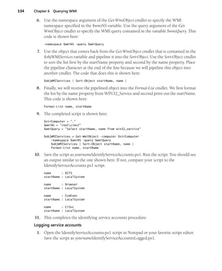 134 Chapter 6 Querying WMI
6. Use the namespace argument of the Get-WmiObject cmdlet to specify the WMI
namespace specified in the $wmiNS variable. Use the query argument of the Get-
WmiObject cmdlet to specify the WMI query contained in the variable $wmiQuery. This
code is shown here:
-namespace $wmiNS -query $wmiQuery
7. Use the object that comes back from the Get-WmiObject cmdlet that is contained in the
$objWMIServices variable and pipeline it into the Sort-Object. Use the Sort-Object cmdlet
to sort the list first by the startName property and second by the name property. Place
the pipeline character at the end of the line because we will pipeline this object into
another cmdlet. The code that does this is shown here:
$objWMIServices | Sort-Object startName, name |
8. Finally, we will receive the pipelined object into the Format-List cmdlet. We first format
the list by the name property from WIN32_Service and second print out the startName.
This code is shown here:
Format-List name, startName
9. The completed script is shown here:
$strComputer = "."
$wmiNS = "rootcimv2"
$wmiQuery = "Select startName, name from win32_service"
$objWMIServices = Get-WmiObject -computer $strComputer `
-namespace $wmiNS -query $wmiQuery
$objWMIServices | Sort-Object startName, name |
Format-List name, startName
10. Save the script as yournameIdentifyServiceAccounts.ps1. Run the script. You should see
an output similar to the one shown here. If not, compare your script to the
IdentifyServiceAccounts.ps1 script.
name : BITS
startName : LocalSystem
name : Browser
startName : LocalSystem
name : CcmExec
startName : LocalSystem
name : CiSvc
startName : LocalSystem
11. This completes the identifying service accounts procedure.
Logging service accounts
1. Open the IdentifyServiceAccounts.ps1 script in Notepad or your favorite script editor.
Save the script as yournameIdentifyServiceAccountsLogged.ps1.
 