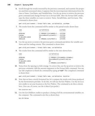 140 Chapter 6 Querying WMI
6. Scroll through the results returned by the previous command, and examine the proper-
ties and their associated values. It appears that the most important information from the
class is Name, UserName, and VariableValue. Use the up arrow to retrieve the previous
gwmi command and change Format-List to Format-Table. After the Format-Table cmdlet,
type the three variables we want to retrieve: Name, VariableValue, and Username. This
command is shown here:
gwmi win32_environment | Format-Table name, variableValue, userName
7. The results from this command will be similar to the partial results shown here:
name variableValue userName
---- ------------- --------
AVENGINE C:PROGRA~1CASHARED~1... <SYSTEM>
ComSpec %SystemRoot%system32c... <SYSTEM>
FP_NO_HOST_CHECK NO <SYSTEM>
INOCULAN C:PROGRA~1CAETRUST~1 <SYSTEM>
8. Use the up arrow to retrieve the previous gwmi command and delete the variable user-
Name and the trailing comma. This command is shown here:
gwmi win32_environment | Format-Table name, variableValue
9. The results from this command will be similar to the ones shown here:
name variableValue
---- -------------
AVENGINE C:PROGRA~1CASHARED~1SCANEN~1
ComSpec %SystemRoot%system32cmd.exe
FP_NO_HOST_CHECK NO
INOCULAN C:PROGRA~1CAETRUST~1
10. Notice how the spacing is a little strange. To correct this, use the up arrow to retrieve the
previous command. Add the autosize argument to the Format-Table command. You can
use Tab completion to finish the command by typing -a <tab>. The completed command
is shown here:
gwmi win32_environment | Format-Table name, variableValue -AutoSize
11. Now that we have a nicely formatted list, let’s compare the results with those produced
by the Environment provider. To do this, we will use the Env PSdrive. Use the Set-Loca-
tion cmdlet to set your location to the Env PSdrive. The command to do this is shown
here. (You can, of course, use the sl alias if you prefer.)
Set-Location env:
12. Use the Get-ChildItem cmdlet to produce a listing of all the environmental variables on
the computer. The command to do this is shown here:
Get-ChildItem
 