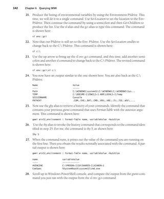 142 Chapter 6 Querying WMI
21. Produce the listing of environmental variables by using the Environment PSdrive. This
time, we will do it in a single command. Use Set-Location to set the location to the Env:
PSdrive. Then continue the command by using a semicolon and then Get-ChildItem to
produce the list. Use the sl alias and the gci alias to type this command. The command
is shown here:
sl env:;gci
22. Note that our PSdrive is still set to the Env: PSdrive. Use the Set-Location cmdlet to
change back to the C: PSdrive. This command is shown here:
sl c:
23. Use the up arrow to bring up the sl env:;gci command, and this time, add another semi-
colon and another sl command to change back to the C: PSdrive. The revised command
is shown here:
sl env:;gci;sl c:
24. You now have an output similar to the one shown here. You are also back at the C:
PSdrive.
Name Value
---- -----
Path C:WINDOWSsystem32;C:WINDOWS;C:WINDOWSSys...
TEMP C:DOCUME~1EDWILS~1.NORLOCALS~1Temp
SESSIONNAME Console
PATHEXT .COM;.EXE;.BAT;.CMD;.VBS;.VBE;.JS;.JSE;.WSF;....
25. Now use the ghy alias to retrieve a history of your commands. Identify the command that
contains your previous gwmi command that uses Format-Table with the autosize argu-
ment. This command is shown here:
gwmi win32_environment | Format-Table name, variableValue -AutoSize
26. Use the ihy alias to invoke the history command that corresponds to the command iden-
tified in step 25. For me, the command is ihy 5, as shown here:
Ihy 5
27. When the command runs, it prints out the value of the command you are running on
the first line. Then you obtain the results normally associated with the command. A par-
tial output is shown here:
gwmi win32_environment | Format-Table name, variableValue -AutoSize
name variableValue
---- -------------
AVENGINE C:PROGRA~1CASHARED~1SCANEN~1
ComSpec %SystemRoot%system32cmd.exe
28. Scroll up in Windows PowerShell console, and compare the output from the gwmi com-
mand you just ran with the output from the sl env:;gci command.
 