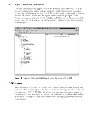 148 Chapter 7 Working with Active Directory
ADSI Edit is included in the support tools on the Windows Server 2003 disk. It is in the
SupportTools directory, and the tools are installed by clicking Suptools.msi. Installation
requires Help and other programs to be closed. The installation takes only a couple of minutes
and does not require a reboot. After the support tools are installed, you open a blank
Micorosoft Management Console (MMC) and add the ADSI Edit snap-in. After you install the
snap-in, right-click the ADSI Edit icon, select Connect To, and specify your domain, as illus-
trated in Figure 7-1.
Figure 7-1 Exploring the hierarchy of a forest to ensure the correct path for ADSI
LDAP Names
When specifying the OU and the domain name, you have to use the LDAP naming con-
vention in which the namespace is described as a series of naming parts called relative dis-
tinguished names (RDNs). The RDN will always be a name part that assigns a value by
using the equals sign. When you put together all the RDNs, and the RDNs of each of the
ancestors all the way back to the root, you end up with a single globally unique distin-
guished name.
 