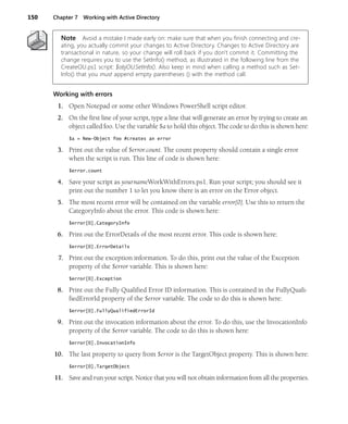 150 Chapter 7 Working with Active Directory
Note Avoid a mistake I made early on: make sure that when you finish connecting and cre-
ating, you actually commit your changes to Active Directory. Changes to Active Directory are
transactional in nature, so your change will roll back if you don’t commit it. Committing the
change requires you to use the SetInfo() method, as illustrated in the following line from the
CreateOU.ps1 script: $objOU.SetInfo(). Also keep in mind when calling a method such as Set-
Info() that you must append empty parentheses () with the method call.
Working with errors
1. Open Notepad or some other Windows PowerShell script editor.
2. On the first line of your script, type a line that will generate an error by trying to create an
object called foo. Use the variable $a to hold this object. The code to do this is shown here:
$a = New-Object foo #creates an error
3. Print out the value of $error.count. The count property should contain a single error
when the script is run. This line of code is shown here:
$error.count
4. Save your script as yournameWorkWithErrors.ps1. Run your script; you should see it
print out the number 1 to let you know there is an error on the Error object.
5. The most recent error will be contained on the variable error[0]. Use this to return the
CategoryInfo about the error. This code is shown here:
$error[0].CategoryInfo
6. Print out the ErrorDetails of the most recent error. This code is shown here:
$error[0].ErrorDetails
7. Print out the exception information. To do this, print out the value of the Exception
property of the $error variable. This is shown here:
$error[0].Exception
8. Print out the Fully Qualified Error ID information. This is contained in the FullyQuali-
fiedErrorId property of the $error variable. The code to do this is shown here:
$error[0].FullyQualifiedErrorId
9. Print out the invocation information about the error. To do this, use the InvocationInfo
property of the $error variable. The code to do this is shown here:
$error[0].InvocationInfo
10. The last property to query from $error is the TargetObject property. This is shown here:
$error[0].TargetObject
11. Save and run your script. Notice that you will not obtain information from all the properties.
 