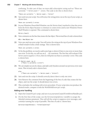 152 Chapter 7 Working with Active Directory
confusing. To take care of that, we must add a descriptive string such as “There are
currently “ + $error.count + ” errors. The code to do this is shown here:
"There are currently " + $error.count + "errors"
19. Save and run your script. You will notice the string prints out at the top of your script, as
shown here:
There are currently 2 errors
20. In your Windows PowerShell Window, use the $error.clear() method to clear the errors
from the Error object because it continues to count errors until a new Windows Power-
Shell Window is opened. This command is shown here:
$Error.clear()
21. Now comment out the line that creates the bar object. This revised line of code is shown here:
#$b = New-Object bar
22. Now save and run your script. You will notice the string at the top of your Windows Pow-
erShell window looks a little strange. This is shown here:
There are currently 1 errors
23. To fix this problem, we need to add some logic to detect if there is one error or more than
one error. To do this, we will use an if … else statement. The first line will evaluate if the
$error.count is equal to 1. If it is, then we will print out there is currently 1 error. This code
is shown here:
if ($error.count -eq 1)
{"There is currently 1 error"}
24. We can simply use an else clause, and add curly brackets around our previous error state-
ment. This revised code is shown here:
else
{"There are currently " + $error.count + "errors"}
25. Save and run the script. It should correctly detect there is only one error.
26. Now Remove the comment from the beginning of the line of code that creates the bar
object, and run the script. It should detect two errors.
27. This concludes the working with errors procedure. If your script does not produce the
desired results, compare it with the WorkWithErrors.ps1 script.
Adding error handling
1. Open the CreateOU.ps1 script, and save it as yournameCreateOUwithErrorHandler.ps1.
2. On the first line of the script, use the $erroractionpreference variable to assign the
SilentlyContinue parameter. This will tell the script to suppress error messages, and
continue running the script if possible. This line of code is shown here:
$erroractionpreference = "SilentlyContinue"
 