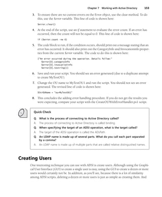 Chapter 7 Working with Active Directory 153
3. To ensure there are no current errors on the Error object, use the clear method. To do
this, use the $error variable. This line of code is shown here:
$error.clear()
4. At the end of the script, use an if statement to evaluate the error count. If an error has
occurred, then the count will not be equal to 0. This line of code is shown here:
if ($error.count -ne 0)
5. The code block to run, if the condition occurs, should print out a message stating that an
error has occurred. It should also print out the CategoryInfo and Invocationinfo proper-
ties from the current $error variable. The code to do this is shown here:
{"An error occurred during the operation. Details follow:"
$error[0].categoryInfo
$error[0].invocationinfo
$error[0].tostring()}
6. Save and run your script. You should see an error generated (due to a duplicate attempt
to create MyTestOU).
7. Change the OU name to MyTestOU1 and run the script. You should not see an error
generated. The revised line of code is shown here:
$StrOUName = "ou=MyTestOU1"
8. This concludes the adding error handling procedure. If you do not get the results you
were expecting, compare your script with the CreateOUWithErrorHandler.ps1 script.
Quick Check
Q. What is the process of connecting to Active Directory called?
A. The process of connecting to Active Directory is called binding.
Q. When specifying the target of an ADSI operation, what is the target called?
A. The target of the ADSI operation is called the ADsPath.
Q. An LDAP name is made up of several parts. What do you call each part separated
by a comma?
A. An LDAP name is made up of multiple parts that are called relative distinguished names.
Creating Users
One interesting technique you can use with ADSI is create users. Although using the Graphi-
cal User Interface (GUI) to create a single user is easy, using the GUI to create a dozen or more
users would certainly not be. In addition, as you’ll see, because there is a lot of similarity
among ADSI scripts, deleting a dozen or more users is just as simple as creating them. And
 