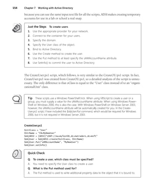 154 Chapter 7 Working with Active Directory
because you can use the same input text file for all the scripts, ADSI makes creating temporary
accounts for use in a lab or school a real snap.
Just the Steps To create users
1. Use the appropriate provider for your network.
2. Connect to the container for your users.
3. Specify the domain.
4. Specify the User class of the object.
5. Bind to Active Directory.
6. Use the Create method to create the user.
7. Use the Put method to at least specify the sAMAccountName attribute.
8. Use SetInfo() to commit the user to Active Directory.
The CreateUser.ps1 script, which follows, is very similar to the CreateOU.ps1 script. In fact,
CreateUser.ps1 was created from CreateOU.ps1, so a detailed analysis of the script is unnec-
essary. The only difference is that oClass is equal to the “User” class instead of to an “organi-
zationalUnit” class.
Tip These scripts use a Windows PowerShell trick. When using VBScript to create a user or a
group, you must supply a value for the sAMAccountName attribute. When using Windows Power-
Shell on Windows 2000, this is also the case. With Windows PowerShell on Windows Server 2003,
however, the sAMAccountName attribute will be automatically created for you. In the Create-
User.ps1 script, I have included the $objUser.Put command, which would be required for Windows
2000, but it is not required in Windows Server 2003.
CreateUser.ps1
$strCLass = "User"
$StrName = "CN=MyNewUser"
$objADSI = [ADSI]"LDAP://ou=myTestOU,dc=nwtraders,dc=msft"
$objUser = $objADSI.create($strCLass, $StrName)
$objUser.Put("sAMAccountName", "MyNewUser")
$objUser.setInfo()
Quick Check
Q. To create a user, which class must be specified?
A. You need to specify the User class to create a user.
Q. What is the Put method used for?
A. The Put method is used to write additional property data to the object that it is bound to.
 