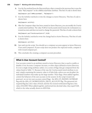 156 Chapter 7 Working with Active Directory
6. Use the Put method from the DirectoryEntry object created in the previous line to put the
value “MyComputer” in the sAMAccountName attribute. This line of code is shown here:
$objComputer.put("sAMAccountName", "MyComputer")
7. Use the SetInfo() method to write the changes to Active Directory. This line of code is
shown here:
$objComputer.setInfo()
8. After the Computer object has been created in Active Directory, you can modify the UserAc-
countControl attribute. The value 4128 in UserAccountControl means the workstation is a
trusted account and does not need to change the password. This line of code is shown here:
$objComputer.put("UserAccountControl",4128)
9. Use the SetInfo() method to write the change back to Active Directory. This line of code
is shown here:
$objComputer.setinfo()
10. Save and run the script. You should see a computer account appear in Active Directory
Users and Computers. If your script does not product the expected results, compare it
with CreateComputer.ps1.
11. This concludes the creating a computer account procedure.
What Is User Account Control?
User account control is an attribute stored in Active Directory that is used to enable or
disable a User Account, Computer Account, or other object defined in Active Directory.
It is not a single string attribute; rather, it is a series of flags that get computed from the
values listed in Table 7-3. Because of the way the UserAccountControl attribute is cre-
ated, simply examining the numeric value is of little help, unless you can decipher the
individual numbers that make up the large number. These flags, when added together,
control the behavior of the user account on the system. In the script CreateCom-
puter.ps1, we set two user account control flags: the ADS_UF_PASSWD_NOTREQD
flag and the ADS_UF_WORKSTATION_TRUST_ACCOUNT flag. The password not
required flag has a hex value of 0x20, and the the trusted workstation flag has a hex
value of 0x1000. When added together, and turned into decimal value, they equal 4128,
which is the value actually shown in ADSI Edit.
 