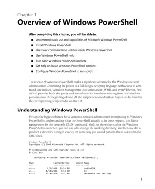 1
Chapter 1
Overview of Windows PowerShell
After completing this chapter, you will be able to:
■ Understand basic use and capabilities of Microsoft Windows PowerShell
■ Install Windows PowerShell
■ Use basic command-line utilities inside Windows PowerShell
■ Use Windows PowerShell help
■ Run basic Windows PowerShell cmdlets
■ Get help on basic Windows PowerShell cmdlets
■ Configure Windows PowerShell to run scripts
The release of Windows PowerShell marks a significant advance for the Windows network
administrator. Combining the power of a full-fledged scripting language, with access to com-
mand-line utilities, Windows Management Instrumentation (WMI), and even VBScript, Pow-
erShell provides both the power and ease of use that have been missing from the Windows
platform since the beginning of time. All the scripts mentioned in this chapter can be found in
the corresponding scripts folder on the CD.
Understanding Windows PowerShell
Perhaps the biggest obstacle for a Windows network administrator in migrating to Windows
PowerShell is understanding what the PowerShell actually is. In some respects, it is like a
replacement for the venerable CMD (command) shell. As shown here, after the Windows
PowerShell is launched, you can use cd to change the working directory, and then use dir to
produce a directory listing in exactly the same way you would perform these tasks from the
CMD shell.
Windows PowerShell
Copyright (C) 2006 Microsoft Corporation. All rights reserved.
PS C:Documents and Settingsedwilson> cd c:
PS C:> dir
Directory: Microsoft.PowerShell.CoreFileSystem::C:
Mode LastWriteTime Length Name
---- ------------- ------ ----
d---- 7/2/2006 12:14 PM audioBOOK
d---- 1/13/2006 9:34 AM bt
d---- 11/4/2006 2:57 AM Documents and Settings
 