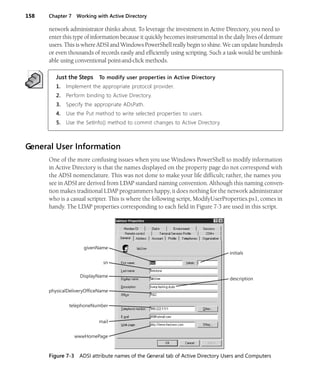 158 Chapter 7 Working with Active Directory
network administrator thinks about. To leverage the investment in Active Directory, you need to
enter this type of information because it quickly becomes instrumental in the daily lives of demure
users. This is where ADSI and Windows PowerShell really begin to shine. We can update hundreds
or even thousands of records easily and efficiently using scripting. Such a task would be unthink-
able using conventional point-and-click methods.
Just the Steps To modify user properties in Active Directory
1. Implement the appropriate protocol provider.
2. Perform binding to Active Directory.
3. Specify the appropriate ADsPath.
4. Use the Put method to write selected properties to users.
5. Use the SetInfo() method to commit changes to Active Directory.
General User Information
One of the more confusing issues when you use Windows PowerShell to modify information
in Active Directory is that the names displayed on the property page do not correspond with
the ADSI nomenclature. This was not done to make your life difficult; rather, the names you
see in ADSI are derived from LDAP standard naming convention. Although this naming conven-
tion makes traditional LDAP programmers happy, it does nothing for the network administrator
who is a casual scripter. This is where the following script, ModifyUserProperties.ps1, comes in
handy. The LDAP properties corresponding to each field in Figure 7-3 are used in this script.
Figure 7-3 ADSI attribute names of the General tab of Active Directory Users and Computers
initials
givenName
sn
DisplayName
physicalDeliveryOfficeName
telephoneNumber
mail
wwwHomePage
description
 