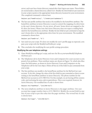 Chapter 7 Working with Active Directory 163
server, each user has a home directory named after their logon user name. These folders
are stored under a shared directory called Users. Modify the third $objUser.put statement
in your script to point to the appropriate home directory location for your environment.
The completed command is shown here:
$objUser.put("homeDirectory", "londonusersmyNewUser")
6. The last user profile attribute that needs to be modified is the homeDrive attribute. The
homeDrive attribute in Active Directory is used to control the mapping of a drive letter
to the user’s home directory. On my server, all users’ home drives are mapped to the
H: drive (for home). Please note that Active Directory does not expect a trailing back-
slash for the homeDirectory attribute. Modify the last $objUser.put command to map the
user’s home drive to the appropriate drive letter for your environment. The modified
command is shown here:
$objUser.put("homeDrive", "H:")
7. Save and run your script. If it does not modify the user’s profile page as expected, com-
pare your script with the ModifyUserProfile.ps1 script.
8. This concludes the modifying the user profile settings procedure.
Modifying the user telephone settings
1. Open ModifySecondPage.ps1 script, and save the file as yournameModifyTelephone
Attributes.ps1.
2. The Telephones tab in Active Directory Users and Computers for a user account is com-
posed of six attributes. These attribute names are shown in Figure 7-6, which also illus-
trates the field names, as shown in Active Directory Users and Computers on the
Telephones tab for the User object. Delete all but six of the $objUser.put commands from
your script.
3. The first attribute you modify is the homePhone attribute for the MyNewUser user
account. To do this, change the value of the first $objUser.put command so that it is now
writing to the homePhone attribute in Active Directory. The phone number for the
MyNewUser account is (215) 788-4312. For this example, we are leaving off the country
code, and enclosing the area code in parentheses. This is not required, however, for
Active Directory. Our modified line of code is shown here:
$objUser.Put("homePhone", "(215)788-4312")
4. The next telephone attribute in Active Directory is the pager attribute. Our user
account has a pager number that is (215) 788-0112. Modify the second $objUser.put
line of your script to put this value into the pager attribute. The revised line of code
is shown here:
$objUser.Put("pager", "(215)788-0112")
 