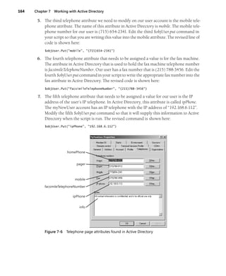 164 Chapter 7 Working with Active Directory
5. The third telephone attribute we need to modify on our user account is the mobile tele-
phone attribute. The name of this attribute in Active Directory is mobile. The mobile tele-
phone number for our user is (715) 654-2341. Edit the third $objUser.put command in
your script so that you are writing this value into the mobile attribute. The revised line of
code is shown here:
$objUser.Put("mobile", "(715)654-2341")
6. The fourth telephone attribute that needs to be assigned a value is for the fax machine.
The attribute in Active Directory that is used to hold the fax machine telephone number
is facsimileTelephoneNumber. Our user has a fax number that is (215) 788-3456. Edit the
fourth $objUser.put command in your script to write the appropriate fax number into the
fax attribute in Active Directory. The revised code is shown here:
$objUser.Put("facsimileTelephoneNumber", "(215)788-3456")
7. The fifth telephone attribute that needs to be assigned a value for our user is the IP
address of the user’s IP telephone. In Active Directory, this attribute is called ipPhone.
The myNewUser account has an IP telephone with the IP address of “192.168.6.112”.
Modify the fifth $objUser.put command so that it will supply this information to Active
Directory when the script is run. The revised command is shown here:
$objUser.Put("ipPhone", "192.168.6.112")
Figure 7-6 Telephone page attributes found in Active Directory
homePhone
pager
mobile
facsimileTelephoneNumber
ipPhone
info
 