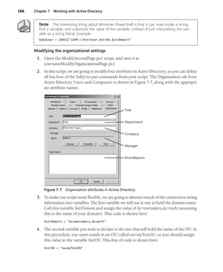 166 Chapter 7 Working with Active Directory
Note The interesting thing about Windows PowerShell is that it can read inside a string,
find a variable, and substitute the value of the variable, instead of just interpreting the vari-
able as a string literal. Example:
$objUser = [ADSI]"LDAP://$strUser,$strOU,$strDomain"
Modifying the organizational settings
1. Open the ModifySecondPage.ps1 script, and save it as
yournameModifyOrganizationalPage.ps1.
2. In this script, we are going to modify four attributes in Active Directory, so you can delete
all but four of the $objUser.put commands from your script. The Organization tab from
Active Directory Users and Computers is shown in Figure 7-7, along with the appropri-
ate attribute names.
Figure 7-7 Organization attributes in Active Directory
3. To make our script more flexible, we are going to abstract much of the connection string
information into variables. The first variable we will use is one to hold the domain name.
Call this variable $strDomain and assign the value of dc=nwtraders,dc=msft (assuming
this is the name of your domain). This code is shown here:
$strDomain = "dc=nwtraders,dc=msft"
4. The second variable you wish to declare is the one that will hold the name of the OU. In
this procedure, our users reside in an OU called ou=myTestOU, so you should assign
this value to the variable $strOU. This line of code is shown here:
$strOU = "ou=myTestOU"
Title
Department
Company
Manager
DirectReports
 