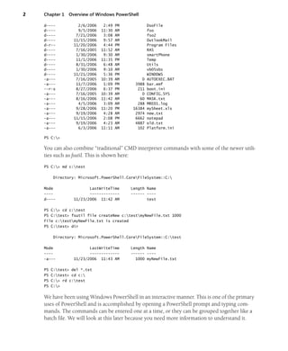 2 Chapter 1 Overview of Windows PowerShell
d---- 2/6/2006 2:49 PM DsoFile
d---- 9/5/2006 11:30 AM fso
d---- 7/21/2006 3:08 AM fso2
d---- 11/15/2006 9:57 AM OutlookMail
d-r-- 11/20/2006 4:44 PM Program Files
d---- 7/16/2005 11:52 AM RAS
d---- 1/30/2006 9:30 AM smartPhone
d---- 11/1/2006 11:35 PM Temp
d---- 8/31/2006 6:48 AM Utils
d---- 1/30/2006 9:10 AM vb05sbs
d---- 11/21/2006 5:36 PM WINDOWS
-a--- 7/16/2005 10:39 AM 0 AUTOEXEC.BAT
-a--- 11/7/2006 1:09 PM 3988 bar.emf
--r-s 8/27/2006 6:37 PM 211 boot.ini
-a--- 7/16/2005 10:39 AM 0 CONFIG.SYS
-a--- 8/16/2006 11:42 AM 60 MASK.txt
-a--- 4/5/2006 3:09 AM 288 MRED1.log
-a--- 9/28/2006 11:20 PM 16384 mySheet.xls
-a--- 9/19/2006 4:28 AM 2974 new.txt
-a--- 11/15/2006 2:08 PM 6662 notepad
-a--- 9/19/2006 4:23 AM 4887 old.txt
-a--- 6/3/2006 11:11 AM 102 Platform.ini
PS C:>
You can also combine “traditional” CMD interpreter commands with some of the newer utili-
ties such as fsutil. This is shown here:
PS C:> md c:test
Directory: Microsoft.PowerShell.CoreFileSystem::C:
Mode LastWriteTime Length Name
---- ------------- ------ ----
d---- 11/23/2006 11:42 AM test
PS C:> cd c:test
PS C:test> fsutil file createNew c:testmyNewFile.txt 1000
File c:testmyNewFile.txt is created
PS C:test> dir
Directory: Microsoft.PowerShell.CoreFileSystem::C:test
Mode LastWriteTime Length Name
---- ------------- ------ ----
-a--- 11/23/2006 11:43 AM 1000 myNewFile.txt
PS C:test> del *.txt
PS C:test> cd c:
PS C:> rd c:test
PS C:>
We have been using Windows PowerShell in an interactive manner. This is one of the primary
uses of PowerShell and is accomplished by opening a PowerShell prompt and typing com-
mands. The commands can be entered one at a time, or they can be grouped together like a
batch file. We will look at this later because you need more information to understand it.
 