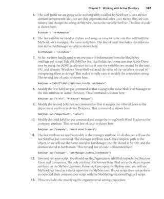 Chapter 7 Working with Active Directory 167
5. The user name we are going to be working with is called MyNewUser. Users are not
domain components (dc), nor are they organizational units (ou); rather, they are con-
tainers (cn). Assign the string cn=MyNewUser to the variable $strUser. This line of code
is shown here:
$strUser = "cn=MyNewUser"
6. The last variable we need to declare and assign a value to is the one that will hold the
MyNewUser’s manager. His name is myBoss. The line of code that holds this informa-
tion in the $strManager variable is shown here:
$strManager = "cn=myBoss"
7. So far, we have hardly used even one piece of information from the ModifySec-
ondPage.ps1 script. Edit the $objUser line that holds the connection into Active Direc-
tory by using the [ADSI] accelerator so that it uses the variables we created for the user,
OU, and domain. Windows PowerShell will read the value of the variables instead of
interpreting them as strings. This makes it really easy to modify the connection string.
The revised line of code is shown here:
$objUser = [ADSI]"LDAP://$strUser,$strOU,$strDomain"
8. Modify the first $objUser.put command so that it assigns the value Mid-Level Manager to
the title attribute in Active Directory. This command is shown here:
$objUser.put("title", "Mid-Level Manager")
9. Modify the second $objUser.put command so that it assigns the value of Sales to the
department attribute in Active Directory. This command is shown here:
$objUser.put("department", "sales")
10. Modify the third $objUser.put command and assign the string North Wind Traders to the
company attribute. This revised line of code is shown here:
$objUser.put("company", "North Wind Traders")
11. The last attribute we need to modify is the manager attribute. To do this, we will use the
last $objUser.put command. The manager attribute needs the complete path to the
object, so we will use the name stored in $strManager, the OU stored in $strOU, and the
domain stored in $strDomain. This revised line of code is illustrated here:
$objUser.put("manager", "$strManager,$strou,$strDomain")
12. Save and run your script. You should see the Organization tab filled out in Active Directory
Users and Computers. The only attribute that has not been filled out is the direct reports
attribute on the MyNewUser user. However, if you open the MyBoss user, you will see
MyNewUser listed as a direct report for the MyBoss user. If your script does not perform
as expected, then compare your script with the ModifyOrganizationalPage.ps1 script.
13. This concludes the modifying the organizational settings procedure.
 