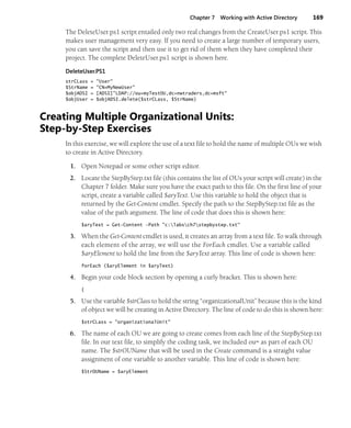 Chapter 7 Working with Active Directory 169
The DeleteUser.ps1 script entailed only two real changes from the CreateUser.ps1 script. This
makes user management very easy. If you need to create a large number of temporary users,
you can save the script and then use it to get rid of them when they have completed their
project. The complete DeleteUser.ps1 script is shown here.
DeleteUser.PS1
strCLass = "User"
$StrName = "CN=MyNewUser"
$objADSI = [ADSI]"LDAP://ou=myTestOU,dc=nwtraders,dc=msft"
$objUser = $objADSI.delete($strCLass, $StrName)
Creating Multiple Organizational Units:
Step-by-Step Exercises
In this exercise, we will explore the use of a text file to hold the name of multiple OUs we wish
to create in Active Directory.
1. Open Notepad or some other script editor.
2. Locate the StepByStep.txt file (this contains the list of OUs your script will create) in the
Chapter 7 folder. Make sure you have the exact path to this file. On the first line of your
script, create a variable called $aryText. Use this variable to hold the object that is
returned by the Get-Content cmdlet. Specify the path to the StepByStep.txt file as the
value of the path argument. The line of code that does this is shown here:
$aryText = Get-Content -Path "c:labsch7stepbystep.txt"
3. When the Get-Content cmdlet is used, it creates an array from a text file. To walk through
each element of the array, we will use the ForEach cmdlet. Use a variable called
$aryElement to hold the line from the $aryText array. This line of code is shown here:
forEach ($aryElement in $aryText)
4. Begin your code block section by opening a curly bracket. This is shown here:
{
5. Use the variable $strClass to hold the string “organizationalUnit” because this is the kind
of object we will be creating in Active Directory. The line of code to do this is shown here:
$strCLass = "organizationalUnit"
6. The name of each OU we are going to create comes from each line of the StepByStep.txt
file. In our text file, to simplify the coding task, we included ou= as part of each OU
name. The $strOUName that will be used in the Create command is a straight value
assignment of one variable to another variable. This line of code is shown here:
$StrOUName = $aryElement
 