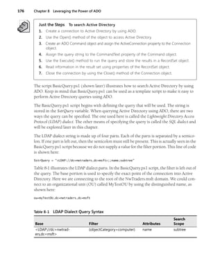 176 Chapter 8 Leveraging the Power of ADO
Just the Steps To search Active Directory
1. Create a connection to Active Directory by using ADO.
2. Use the Open() method of the object to access Active Directory.
3. Create an ADO Command object and assign the ActiveConnection property to the Connection
object.
4. Assign the query string to the CommandText property of the Command object.
5. Use the Execute() method to run the query and store the results in a RecordSet object.
6. Read information in the result set using properties of the RecordSet object.
7. Close the connection by using the Close() method of the Connection object.
The script BasicQuery.ps1 (shown later) illustrates how to search Active Directory by using
ADO. Keep in mind that BasicQuery.ps1 can be used as a template script to make it easy to
perform Active Directory queries using ADO.
The BasicQuery.ps1 script begins with defining the query that will be used. The string is
stored in the $strQuery variable. When querying Active Directory using ADO, there are two
ways the query can be specified. The one used here is called the Lightweight Directory Access
Protocol (LDAP) dialect. The other means of specifying the query is called the SQL dialect and
will be explored later in this chapter.
The LDAP dialect string is made up of four parts. Each of the parts is separated by a semico-
lon. If one part is left out, then the semicolon must still be present. This is actually seen in the
BasicQuery.ps1 script because we do not supply a value for the filter portion. This line of code
is shown here:
$strQuery = "<LDAP://dc=nwtraders,dc=msft>;;name;subtree"
Table 8-1 illustrates the LDAP dialect parts. In the BasicQuery.ps1 script, the filter is left out of
the query. The base portion is used to specify the exact point of the connection into Active
Directory. Here we are connecting to the root of the NwTraders.msft domain. We could con-
nect to an organizational unit (OU) called MyTestOU by using the distinguished name, as
shown here:
ou=myTestOU,dc=nwtraders,dc=msft
Table 8-1 LDAP Dialect Query Syntax
Base Filter Attributes
Search
Scope
<LDAP://dc=nwtrad-
ers,dc=msft>
(objectCategory=computer) name subtree
 