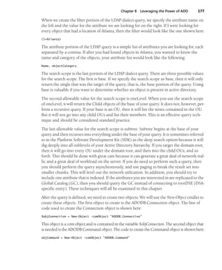 Chapter 8 Leveraging the Power of ADO 177
When we create the filter portion of the LDAP dialect query, we specify the attribute name on
the left and the value for the attribute we are looking for on the right. If I were looking for
every object that had a location of Atlanta, then the filter would look like the one shown here:
(l=Atlanta)
The attribute portion of the LDAP query is a simple list of attributes you are looking for, each
separated by a comma. If after you had found objects in Atlanta, you wanted to know the
name and category of the objects, your attribute list would look like the following:
Name, objectCategory
The search scope is the last portion of the LDAP dialect query. There are three possible values
for the search scope. The first is base. If we specify the search scope as base, then it will only
return the single that was the target of the query, that is, the base portion of the query. Using
base is valuable if you want to determine whether an object is present in active directory.
The second allowable value for the search scope is oneLevel. When you use the search scope
of oneLevel, it will return the Child objects of the base of your query. It does not, however, per-
form a recursive query. If your base is an OU, then it will list the items contained in the OU.
But it will not go into any child OUs and list their members. This is an effective query tech-
nique and should be considered standard practice.
The last allowable value for the search scope is subtree. Subtree begins at the base of your
query and then recurses into everything under the base of your query. It is sometimes referred
to in the Platform Software Development Kit (SDK) as the deep search option because it will
dig deeply into all sublevels of your Active Directory hierarchy. If you target the domain root,
then it will go into every OU under the domain root, and then into the child OUs, and so
forth. This should be done with great care because it can generate a great deal of network traf-
fic and a great deal of workload on the server. If you do need to perform such a query, then
you should perform the query asynchronously, and use paging to break the result set into
smaller chunks. This will level out the network utilization. In addition, you should try to
include one attribute that is indexed. If the attributes you are interested in are replicated to the
Global Catalog (GC), then you should query the GC instead of connecting to rootDSE (DSA-
specific entry). These techniques will all be examined in this chapter.
After the query is defined, we need to create two objects. We will use the New-Object cmdlet to
create these objects. The first object to create is the ADODB.Connection object. The line of
code used to create the Connection object is shown here:
$objConnection = New-Object -comObject "ADODB.Connection"
This object is a com object and is contained in the variable $objConnection. The second object that
is needed is the ADODB.Command object. The code to create the Command object is shown here:
objCommand = New-Object -comObject "ADODB.Command"
 
