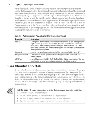 180 Chapter 8 Leveraging the Power of ADO
When we use ADO to talk to Active Directory, we often are working with three different
objects: the Connection object, the Command object, and the RecordSet object. The Command
object is used to maintain the connection, pass along the query parameters, and perform such
tasks as specifying the page size and search scope and executing the query. The Connec-
tion object is used to load the provider and to validate the user’s credentials. By default,
it utilizes the credentials of the currently logged-on user. If you need to specify alternative
credentials, you can use the properties listed in Table 8-3. To do this, we need to use the
Properties property of the Connection object. After we have the Connection object, and
we use Properties to get to the properties, we then need to use Item to supply value for the
specific property item we want to work with.
Using Alternative Credentials
As network administration becomes more granular, with multiple domains, work groups,
OUs, and similar grouping techniques, it becomes less common for everyone on the IT
team to be a member of the Domain Admins group. If the script does not impersonate a
user who is a member of the Domain Admins group, then it is quite likely it will need to
derive permissions from some other source. One method to do this is to supply alterna-
tive credentials in the script. To do this, we need to specify certain properties of the Con-
nection object.
Just the Steps To create a connection in Active Directory using alternative credentials
1. Create the ADODB.Connection object
2. Use the Provider property to specify the ADsDSOObject provider
3. Use Item to supply a value for the properties “User ID” and “Password”
4. Open the connection while supplying a value for the name of the connection
Table 8-3 Authentication Properties for the Connection Object
Property Description
User ID A string that identifies the user whose security context is used when perform-
ing the search. (For more information about the format of the user name
string, see IADsOpenDSObject::OpenDSObject in the Platform SDK.) If the
value is not specified, the default is the logged-on user or the user imperson-
ated by the calling process.
Password A string that specifies the password of the user identified by “User ID”
Encrypt Password A Boolean value that specifies whether the password is encrypted. The
default is False.
ADSI Flag A set of flags from the ADS_AUTHENTICATION_ENUM enumeration. The flag
specifies the binding authentication options. The default is zero.
 