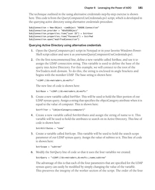 Chapter 8 Leveraging the Power of ADO 181
The technique outlined in the using alternative credentials step-by-step exercise is shown
here. This code is from the QueryComputersUseCredentials.ps1 script, which is developed in
the querying active directory using alternative credentials procedure.
$objConnection = New-Object -comObject "ADODB.Connection"
$objConnection.provider = "ADsDSOObject"
$objConnection.properties.item("user ID") = $strUser
$objConnection.properties.item("Password") = $strPwd
$objConnection.open("modifiedConnection")
Querying Active Directory using alternative credentials
1. Open the QueryComputers.ps1 script in Notepad or in your favorite Windows Power-
Shell script editor and save it as yournameQueryComputersUseCredentials.ps1.
2. On the first noncommented line, define a new variable called $strBase, and use it to
assign the LDAP connection string. This variable is used to define the base of the
query into Active Directory. For this example, we will connect to the root of the
NwTraders.msft domain. To do this, the string is enclosed in angle brackets and
begins with the moniker LDAP. The base string is shown here:
"<LDAP://dc=nwtraders,dc=msft>"
The new line of code is shown here:
$strBase = "<LDAP://dc=nwtraders,dc=msft>"
3. Create a new variable called $strFilter. This will be used to hold the filter portion of our
LDAP syntax query. Assign a string that specifies the objectCategory attribute when it is
equal to the value of computer. This is shown here:
$strFilter = "(objectCategory=computer)"
4. Create a new variable called $strAttributes and assign the string of name to it. This
variable will be used to hold the attributes to search on in Active Directory. This line of
code is shown here:
$strAttributes = "name"
5. Create a variable called $strScope. This variable will be used to hold the search scope
parameter of our LDAP syntax query. Assign the value of subtree to it. This line of code
is shown here:
$strScope = "subtree"
6. Modify the $strQuery line of code so that it uses the four variables we created:
$strQuery = "<LDAP://dc=nwtraders,dc=msft>;;name;subtree"
The advantage of this is that each of the four parameters that are specified for the LDAP
syntax query can easily be modified by simply changing the value of the variable.
This preserves the integrity of the worker section of the script. The order of the four
 