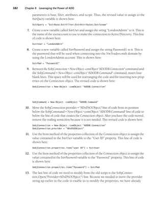 182 Chapter 8 Leveraging the Power of ADO
parameters is base, filter, attributes, and scope. Thus, the revised value to assign to the
$strQuery variable is shown here:
$strQuery = "$strBase;$strFilter;$strAttributes;$strScope"
7. Create a new variable called $strUser and assign the string “LondonAdmin” to it. This is
the name of the useraccount to use to make the connection to Active Directory. This line
of code is shown here:
$strUser = "LondonAdmin"
8. Create a new variable called $strPassword and assign the string Password1 to it. This is
the password that will be used when connecting into the NwTraders.msft domain by
using the LondonAdmin account. This is shown here:
$strPwd = "Password1"
9. Between the $objConnection = New-Object -comObject "ADODB.Connection" command and
the $objCommand = New-Object -comObject "ADODB.Command" command, insert four
blank lines. This space will be used for rearranging the code and for inserting new prop-
erties on the Connection object. The revised code is shown here:
$objConnection = New-Object -comObject "ADODB.Connection"
$objCommand = New-Object -comObject "ADODB.Command"
10. Move the $objConnection.provider = "ADsDSOObject;" line of code from its position
below the $objCommand = New-Object –comObject “ADODB.Command" line of code to
below the line of code that creates the Connection object. After you have the code moved,
remove the trailing semicolon because it is not needed. This revised code is shown here:
$objConnection = New-Object -comObject "ADODB.Connection"
$objConnection.provider = "ADsDSOObject"
11. Use the Item method of the properties collection of the Connection object to assign the
value contained in the $strUser variable to the “User ID” property. This line of code is
shown here:
$objConnection.properties.item("user ID") = $strUser
12. Use the Item method of the properties collection of the Connection object to assign the
value contained in the $strPassword variable to the “Password” property. This line of code
is shown here:
$objConnection.properties.item("Password") = $strPwd
13. The last line of code we need to modify from the old script is the $objConnec-
tion.Open("Provider=ADsDSOObject;") line. Because we needed to move the provider
string up earlier in the code to enable us to modify the properties, we have already
 