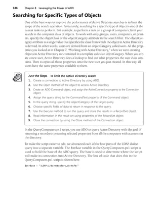 186 Chapter 8 Leveraging the Power of ADO
Searching for Specific Types of Objects
One of the best ways to improve the performance of Active Directory searches is to limit the
scope of the search operation. Fortunately, searching for a specific type of object is one of the
easiest tasks to perform. For example, to perform a task on a group of computers, limit your
search to the computer class of objects. To work with only groups, users, computers, or print-
ers, specify the objectClass or the objectCategory attribute in the search filter. The objectCat-
egory attribute is a single value that specifies the class from which the object in Active Directory
is derived. In other words, users are derived from an objectCategory called users. All the prop-
erties you looked at in Chapter 7, “Working with Active Directory,” when we were creating
objects in Active Directory are contained in a template called an objectCategory. When you cre-
ate a new user, Active Directory does a lookup to find out what properties the user class con-
tains. Then it copies all those properties onto the new user you just created. In this way, all
users have the same properties available to them.
Just the Steps To limit the Active Directory search
1. Create a connection to Active Directory by using ADO.
2. Use the Open method of the object to access Active Directory.
3. Create an ADO Command object, and assign the ActiveConnection property to the Connection
object.
4. Assign the query string to the CommandText property of the Command object.
5. In the query string, specify the objectCategory of the target query.
6. Choose specific fields of data to return in response to the query.
7. Use the Execute method to run the query and store the results in a RecordSet object.
8. Read information in the result set using properties of the RecordSet object.
9. Close the connection by using the Close method of the Connection object.
In the QueryComputers.ps1 script, you use ADO to query Active Directory with the goal of
returning a recordset containing selected properties from all the computers with accounts in
the directory.
To make the script easier to edit, we abstracted each of the four parts of the LDAP dialect
query into a separate variable. The $strBase variable in the QueryComputers.ps1 script is
used to hold the base of the ADO query. The base is used to determine where the script
will make its connection into Active Directory. The line of code that does this in the
QueryComputers.ps1 script is shown here:
$strBase = "<LDAP://dc=nwtraders,dc=msft>"
 