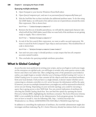 188 Chapter 8 Leveraging the Power of ADO
Querying multiple attributes
1. Open Notepad or your favorite Windows PowerShell editor.
2. Open QueryComputers.ps1, and save it as yournameQueryComputersByName.ps1.
3. Edit the $strFilter line so that it includes the additional attribute name. To do this using
the LDAP dialect, we will need to first add an extra set of parentheses around the entire
filter expression. This is shown here:
$strFilter = "((objectCategory=computer))"
4. Between the first set of double parentheses, we will add the ampersand character (&),
which will tell the LDAP dialect search filter we want both of the attributes we are getting
ready to supply. This is shown here:
$strFilter = "(&(objectCategory=computer))"
5. At end of the first search filter expression, we want to add a second expression. We
want to search by both Computer Type objects and usernames. This modified line of
code is shown here:
$strFilter = "(&(objectCategory=computer)(name=london))"
6. Save and run your script. It should produce a script output that lists all computer
accounts named London.
7. This concludes the querying multiple attributes procedure.
What Is Global Catalog?
As you become more proficient in writing your scripts, and as you begin to work your magic
on the enterprise on a global scale, you will begin to wonder why some queries seem to take
forever and others run rather fast. After configuring some of the parameters you looked at
earlier, you might begin to wonder whether you’re hitting a Global Catalog (GC) server. A
Global Catalog server is a server that contains all the objects and their associated attributes
from your local domain. If all you have is a single domain, it doesn’t matter whether you’re
connecting to a domain controller or a GC server because the information will be the same.
If, however, you are in a multiple domain forest, you might very well be interested in which GC
server you are hitting. Depending on your network topology, you could be executing a
query that is going across a slow WAN link. You can control replication of attributes by
selecting the Global Catalog check box. You can find this option by opening the Active
Directory Schema MMC, highlighting the Attributes container. The Active Directory Schema
MMC is not available by default in the Administrative Tools program group. For informa-
tion on how to install it, visit the following URL: http://technet2.microsoft.com/
WindowsServer/en/library/2218144f-bb92-454e-9334-186ee7c740c61033.mspx?mfr=true.
In addition to controlling the replication of attributes, the erstwhile administrator might also
investigate attribute indexing (Fig. 8-1.) Active Directory already has indexes built on certain
 
