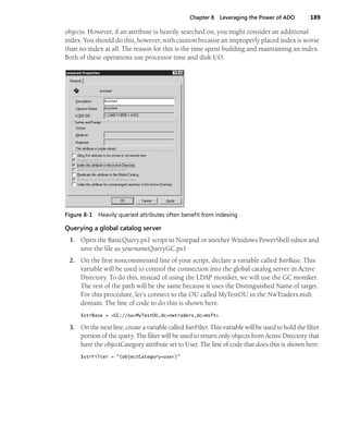 Chapter 8 Leveraging the Power of ADO 189
objects. However, if an attribute is heavily searched on, you might consider an additional
index. You should do this, however, with caution because an improperly placed index is worse
than no index at all. The reason for this is the time spent building and maintaining an index.
Both of these operations use processor time and disk I/O.
Figure 8-1 Heavily queried attributes often benefit from indexing
Querying a global catalog server
1. Open the BasicQuery.ps1 script in Notepad or another Windows PowerShell editor and
save the file as yournameQueryGC.ps1
2. On the first noncommented line of your script, declare a variable called $strBase. This
variable will be used to control the connection into the global catalog server in Active
Directory. To do this, instead of using the LDAP moniker, we will use the GC moniker.
The rest of the path will be the same because it uses the Distinguished Name of target.
For this procedure, let’s connect to the OU called MyTestOU in the NwTraders.msft
domain. The line of code to do this is shown here:
$strBase = <GC://ou=MyTestOU,dc=nwtraders,dc=msft>
3. On the next line, create a variable called $strFilter. This variable will be used to hold the filter
portion of the query. The filter will be used to return only objects from Active Directory that
have the objectCategory attribute set to User. The line of code that does this is shown here:
$strFilter = "(objectCategory=user)"
 
