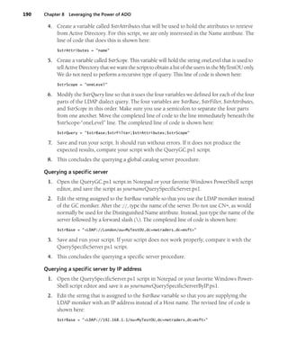 190 Chapter 8 Leveraging the Power of ADO
4. Create a variable called $strAttributes that will be used to hold the attributes to retrieve
from Active Directory. For this script, we are only interested in the Name attribute. The
line of code that does this is shown here:
$strAttributes = "name"
5. Create a variable called $strScope. This variable will hold the string oneLevel that is used to
tell Active Directory that we want the script to obtain a list of the users in the MyTestOU only.
We do not need to perform a recursive type of query. This line of code is shown here:
$strScope = "oneLevel"
6. Modify the $strQuery line so that it uses the four variables we defined for each of the four
parts of the LDAP dialect query. The four variables are $strBase, $strFilter, $strAttributes,
and $strScope in this order. Make sure you use a semicolon to separate the four parts
from one another. Move the completed line of code to the line immediately beneath the
$strScope-“oneLevel” line. The completed line of code is shown here:
$strQuery = "$strBase;$strFilter;$strAttributes;$strScope"
7. Save and run your script. It should run without errors. If it does not produce the
expected results, compare your script with the QueryGC.ps1 script.
8. This concludes the querying a global catalog server procedure.
Querying a specific server
1. Open the QueryGC.ps1 script in Notepad or your favorite Windows PowerShell script
editor, and save the script as yournameQuerySpecificServer.ps1.
2. Edit the string assigned to the $strBase variable so that you use the LDAP moniker instead
of the GC moniker. After the ://, type the name of the server. Do not use CN=, as would
normally be used for the Distinguished Name attribute. Instead, just type the name of the
server followed by a forward slash (). The completed line of code is shown here:
$strBase = "<LDAP://London/ou=MyTestOU,dc=nwtraders,dc=msft>"
3. Save and run your script. If your script does not work properly, compare it with the
QuerySpecificServer.ps1 script.
4. This concludes the querying a specific server procedure.
Querying a specific server by IP address
1. Open the QuerySpecificServer.ps1 script in Notepad or your favorite Windows Power-
Shell script editor and save it as yournameQuerySpecificServerByIP.ps1.
2. Edit the string that is assigned to the $strBase variable so that you are supplying the
LDAP moniker with an IP address instead of a Host name. The revised line of code is
shown here:
$strBase = "<LDAP://192.168.1.1/ou=MyTestOU,dc=nwtraders,dc=msft>"
 