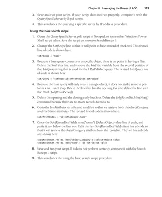 Chapter 8 Leveraging the Power of ADO 191
3. Save and run your script. If your script does not run properly, compare it with the
QuerySpecificServerByIP.ps1 script.
4. This concludes the querying a specific server by IP address procedure.
Using the base search scope
1. Open the QuerySpecificServer.ps1 script in Notepad, or some other Windows Power-
Shell script editor. Save the script as yournameSearchBase.ps1.
2. Change the $strScope line so that it will point to base instead of oneLevel. This revised
line of code is shown here:
$strScope = "base"
3. Because a base query connects to a specific object, there is no point in having a filter.
Delete the $strFilter line, and remove the $strFilter variable from the second position of
the $strQuery string that is used for the LDAP dialect query. The revised $strQuery line
of code is shown here:
$strQuery = "$strBase;;$strAttributes;$strScope"
4. Because the base query will only return a single object, it does not make sense to per-
form a do … until loop. Delete the line that has the opening Do, and delete the line with
the Until ($objRecordSet.eof).
5. Delete the opening and the closing curly brackets. Delete the $objRecordSet.MoveNext()
command because there are no more records to move to.
6. Go to the $strAttributes variable and modify it so that we retrieve both the objectCategory
and the Name attributes. The revised line of code is shown here:
$strAttributes = "objectCategory,name"
7. Copy the $objRecordSet.Fields.item("name") |Select-Object value line of code, and
paste it just below the first one. Edit the first $objRecordSet.Fields.item line of code so
that it will retrieve the objectCategory attribute from the recordset. The two lines of code
are shown here:
$objRecordSet.Fields.item("objectCategory") |Select-Object value
$objRecordSet.Fields.item("name") |Select-Object value
8. Save and run your script. If it does not perform correctly, compare it with the Search
Base.ps1 script.
9. This concludes the using the base search scope procedure.
 