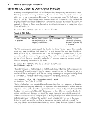 192 Chapter 8 Leveraging the Power of ADO
Using the SQL Dialect to Query Active Directory
For many network professionals, the rather cryptic way of expressing the query into Active
Directory is at once confusing and irritating. Because of this confusion, we also have an SQL
dialect we can use to query Active Directory. The parts that make up an SQL dialect query are
listed in Table 8-5. Of the four parts that can make up an SQL dialect query, only two parts are
required: the Select statement and the from keyword that indicates the base for the search. An
example of this use is shown here. A complete script that uses this type of query is the Select-
NameSQL.ps1 script.
Select name from 'LDAP://ou=MyTestOu,dc=nwtraders,dc=msft'
The Where statement is used to specify the filter for the Active Directory query. This is similar
to the filter used in the LDAP dialect queries. The basic syntax of the filter is attributeName =
value. But as in any SQL query, we are free to use various operators, as well as and, or or, and
even wild cards. An example of a query using Where is shown here (keep in mind this is a sin-
gle line of code that was wrapped for readability). A complete script that uses this type of
query is the QueryComputersSQL.ps1 script.
Select name from 'LDAP://ou=MyTestOu,dc=nwtraders,dc=msft'where
objectCategory='computer'
The order by clause is the fourth part of the SQL dialect query. Just like the Where clause, it is
also optional. In addition to selecting the property to order by, you can also specify two key-
words: ASC for ascending and DESC for descending. An example of using the order by clause
is shown here. A complete script using this query is the QueryUsersSQL.ps1 script.
Select adsPath, cn from 'LDAP://dc=nwtraders,dc=msft' where
objectCategory='user'order by sn DESC
The SQLDialectQuery.ps1 script is different from the BasicQuery.ps1 script only in the dialect
used for the query language. The script still creates both a Connection object and a Command
object, and works with a RecordSet object in the output portion of the script. In the SQLDia-
lectQuery.ps1 script, we hold the SQL dialect query in three different variables. The $strAt-
tributes variable holds the select portion of the script. $strBase is used to hold the AdsPath
attribute, which contains the complete path to the target of operation. The last variable used
in holding the query is the $strFilter variable, which holds the filter portion of the query.
Using these different variables makes the script easier to modify and easier to read. The
$strQuery variable is used to hold the entire SQL dialect query. If you are curious to see the
Table 8-5 SQL Dialect
Select From Where Order by
Comma separated list
of attributes
AdsPath for the base of
the search enclosed in
single quotation marks
Optional Used for the
filter
Optional. Used for
server side sort control.
A comma separated list
of attributes
 