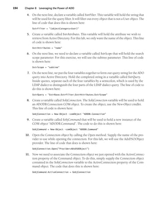 194 Chapter 8 Leveraging the Power of ADO
4. On the next line, declare a variable called $strFilter. This variable will hold the string that
will be used for the query filter. It will filter out every object that is not a User object. The
line of code that does this is shown here:
$strFilter = "(objectCategory=User)"
5. Create a variable called $strAttributes. This variable will hold the attribute we wish to
retrieve from Active Directory. For this lab, we only want the name of the object. This line
of code is shown here:
$strAttributes = "name"
6. On the next line, we need to declare a variable called $strScope that will hold the search
scope parameter. For this exercise, we will use the subtree parameter. This line of code
is shown here:
$strScope = "subtree"
7. On the next line, we put the four variables together to form our query string for the ADO
query into Active Directory. Hold the completed string in a variable called $strQuery.
Inside quotes, separate each of the four variables by a semicolon, which is used by the
LDAP dialect to distinguish the four parts of the LDAP dialect query. The line of code to
do this is shown here:
$strQuery = "$strBase;$strFilter;$strAttributes;$strScope"
8. Create a variable called $objConnection. The $objConnection variable will be used to hold
an ADODB.Connection COM object. To create the object, use the New-Object cmdlet.
This line of code is shown here:
$objConnection = New-Object -comObject "ADODB.Connection"
9. Create a variable called $objCommand that will be used to hold a new instance of the
COM object “ADODB.Command”. The code to do this is shown here:
$objCommand = New-Object -comObject "ADODB.Command"
10. Open the Connection object by calling the Open method. Supply the name of the pro-
vider to use while opening the connection. For this lab, we will use the AdsDSOObject
provider. The line of code that does is shown here:
$objConnection.Open("Provider=ADsDSOObject")
11. Now we need to associate the Connection object we just opened with the ActiveConnec-
tion property of the Command object. To do this, simply supply the Connection object
contained in the $objConnection variable to the ActiveConnection property of the Com-
mand object. The code that does this is shown here:
$objCommand.ActiveConnection = $objConnection
 