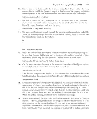 Chapter 8 Leveraging the Power of ADO 195
12. Now we need to supply the text for the Command object. To do this, we will use the query
contained in the variable $strQuery and assign it to the CommandText property of the Com-
mand object held in the $objCommand variable. The code that does this is shown here:
$objCommand.CommandText = $strQuery
13. It is time to execute the query. To do this, call the Execute method of the Command
object. It will return a RecordSet object, so use the variable $objRecordSet to hold the
RecordSet object that comes back from the query.
$objRecordSet = $objCommand.Execute()
14. Use a do … until statement to walk through the recordset until you reach the end of file.
While you are typing this, go ahead and open and close the curly brackets. This will take
four lines of code, which are shown here:
Do
{
}
Until ($objRecordSet.eof)
15. Inside the curly brackets, retrieve the Name attribute from the recordset by using the
Item method from the Fields property. Pipeline the resulting object into a Select-Object
cmdlet and retrieve only the value property. This line of code is shown here:
$objRecordSet.Fields.item("name") |Select-Object Value
16. Call the MoveNext method to move to the next record in the RecordSet object contained
in the $objRecordSet variable. This line of code is shown here:
$objRecordSet.MoveNext()
17. After the until ($objRecordSet.eof) line of code, call the Close method from the Record-
Set object to close the connection into Active Directory. This line of code is shown here:
$objConnection.Close()
18. Save your script as yournameQueryUsersStepByStep.ps1. Run your script. You should
see the name of 60 users come scrolling forth from the Windows PowerShell console. If
this is not the case, compare your script with the QueryUsersStepByStep.ps1 script.
Note, in the QueryUsersStepByStep.ps1 script, there are five $strFilter lines … only one
that is not commented out. This is so you will have documentation on the next steps.
When this code is working, it is time to move on to a few more steps.
19. Now we want to modify the filter so that it will only return users who are in the Charlotte
location. To do this, copy the $strFilter line and paste it below the current line of code.
Now, comment out the original $strFilter. We now want to use a compound query:
objects in Active Directory that are of the category user, and a location attribute of Char-
lotte. From Chapter 7, you may recall the attribute for location is l. To make a compound
 