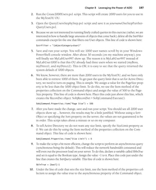 Chapter 8 Leveraging the Power of ADO 197
2. Run the Create2000Users.ps1 script. This script will create 2000 users for you to use in
the MyTestOU OU.
3. Open the QueryUsersStepbyStep.ps1 script and save it as yournameOneStepFurther-
QueryUsers.ps1.
4. Because we are not interested in running finely crafted queries in this exercise (rather, we are
interested in how to handle large amounts of objects that come back), delete all the $strFilter
commands except for the one that filters out User objects. This line of code is shown here:
$strFilter = "(objectCategory=User)"
5. Save and run your script. You will see 1000 user names scroll by in your Windows
PowerShell console window. After about 30 seconds (on my machine anyway), you
will finally see MyLabUser997 show up. The reason it is MyLabUser997 instead of
MyLabUser1000 is that this OU already had three users when we started (myBoss,
myDirect1, and myDirect2). This is OK; it is easy to see that the query returned the
system default of 1000 objects.
6. We know, however, there are more than 2000 users in the MyTestOU, and we have only
been able to retrieve 1000 of them. To get past the query limit that is set for Active Direc-
tory, we need to turn on paging. This is simple. We assign a value for the PageSize prop-
erty to be less than the 1000 object limit. To do this, we use the Item method of the
properties collection on the Command object and assign the value of 500 to the Page-
Size property. This line of code is shown here. Place this code just above this line, which
creates the RecordSet object: $objRecordSet = $objCommand.Execute().
$objCommand.Properties.item("Page Size") = 500
7. After you have made the change, save and run your script. You should see all 2000 user
objects show up … however, the results may be a little jumbled. Without using a Sort-
Object or specifying the Sort property on the server, the values are not guaranteed to be
in order. This script takes about a minute or so on my computer.
8. To tell Active Directory we do not want any size limit, specify the SizeLimit property as
0. We can do this by using the Item method of the properties collection on the Com-
mand object. This line of code is shown here:
$objCommand.Properties.item("Size Limit") = 0
9. To make the script a bit more efficient, change the script to perform an asynchronous query
(synchronous being the default). This will reduce the network bandwidth consumed and
will even out the processor load on your server. To do this, declare a variable called $blnTrue
and set it equal to the Boolean type. Assign the value –1 to it. Place this code just under the
line that creates the $strQuery variable. This line of code is shown here:
$blnTrue = [bool]-1
10. Under the line of code that sets the size limit, use the Item method of the properties col-
lection to assign the value true to the asynchronous property of the Command object.
 