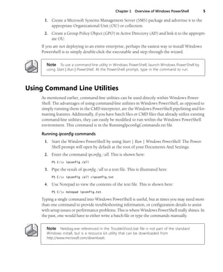 Chapter 1 Overview of Windows PowerShell 5
1. Create a Microsoft Systems Management Server (SMS) package and advertise it to the
appropriate Organizational Unit (OU) or collection.
2. Create a Group Policy Object (GPO) in Active Directory (AD) and link it to the appropri-
ate OU.
If you are not deploying to an entire enterprise, perhaps the easiest way to install Windows
Powershell is to simply double-click the executable and step through the wizard.
Note To use a command line utility in Windows PowerShell, launch Windows PowerShell by
using Start | Run | PowerShell. At the PowerShell prompt, type in the command to run.
Using Command Line Utilities
As mentioned earlier, command-line utilities can be used directly within Windows Power-
Shell. The advantages of using command-line utilities in Windows PowerShell, as opposed to
simply running them in the CMD interpreter, are the Windows PowerShell pipelining and for-
matting features. Additionally, if you have batch files or CMD files that already utilize existing
command-line utilities, they can easily be modified to run within the Windows PowerShell
environment. This command is in the RunningIpconfigCommands.txt file.
Running ipconfig commands
1. Start the Windows PowerShell by using Start | Run | Windows PowerShell. The Power-
Shell prompt will open by default at the root of your Documents And Settings.
2. Enter the command ipconfig /all. This is shown here:
PS C:> ipconfig /all
3. Pipe the result of ipconfig /all to a text file. This is illustrated here:
PS C:> ipconfig /all >ipconfig.txt
4. Use Notepad to view the contents of the text file. This is shown here:
PS C:> notepad ipconfig.txt
Typing a single command into Windows PowerShell is useful, but at times you may need more
than one command to provide troubleshooting information, or configuration details to assist
with setup issues or performance problems. This is where Windows PowerShell really shines. In
the past, one would have to either write a batch file or type the commands manually.
Note Netdiag.exe referenced in the TroubleShoot.bat file is not part of the standard
Windows install, but is a resource kit utility that can be downloaded from
http://www.microsoft.com/downloads.
 