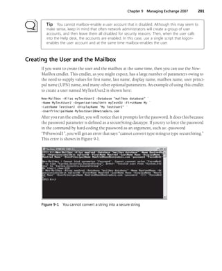 Chapter 9 Managing Exchange 2007 201
Tip You cannot mailbox-enable a user account that is disabled. Although this may seem to
make sense, keep in mind that often network administrators will create a group of user
accounts, and then leave them all disabled for security reasons. Then, when the user calls
into the Help desk, the accounts are enabled. In this case, use a single script that logon-
enables the user account and at the same time mailbox-enables the user.
Creating the User and the Mailbox
If you want to create the user and the mailbox at the same time, then you can use the New-
Mailbox cmdlet. This cmdlet, as you might expect, has a large number of parameters owing to
the need to supply values for first name, last name, display name, mailbox name, user princi-
pal name (UPN) name, and many other optional parameters. An example of using this cmdlet
to create a user named MyTestUser2 is shown here:
New-Mailbox -Alias myTestUser2 -Database "mailbox database" `
-Name MyTestUser2 -OrganizationalUnit myTestOU -FirstName My `
-LastName TestUser2 -DisplayName "My TestUser2" `
-UserPrincipalName MyTestUser2@nwtraders.com
After you run the cmdlet, you will notice that it prompts for the password. It does this because
the password parameter is defined as a secureString datatype. If you try to force the password
in the command by hard-coding the password as an argument, such as: -password
“P@ssword1”, you will get an error that says “cannot convert type string to type secureString.”
This error is shown in Figure 9-1.
Figure 9-1 You cannot convert a string into a secure string
 