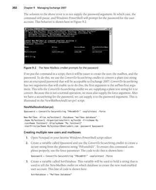 202 Chapter 9 Managing Exchange 2007
The solution to the above error is to not supply the password argument. In which case, the
command will pause, and Windows PowerShell will prompt for the password for the user
account. This behavior is shown here in Figure 9-2.
Figure 9-2 The New-Mailbox cmdlet prompts for the password
If we put the command in a script, then it will be easier to create the user, the mailbox, and the
password. To do this, we use the ConvertTo-SecureString cmdlet to convert a plain text string
into an encrypted password that will be acceptable to Exchange 2007. ConvertTo-SecureString
has two arguments that will enable us to do this; the first argument is the asPlainText argu-
ment. This tells the ConvertTo-SecureString cmdlet we are supplying a plain text string for it to
convert. Because this is not a normal operation, we must also supply the force argument. After
we have a secureString for the password, we can supply it to the password argument. This is
illustrated in the NewMailboxAndUser.ps1 script.
NewMailboxAndUser.ps1
$password = ConvertTo-SecureString "P@ssW0rD!" -asplaintext -force
New-Mailbox -Alias myTestUser2 -Database "mailbox database" `
-Name MyTestUser2 -OrganizationalUnit myTestOU -FirstName My `
-LastName TestUser2 -DisplayName "My TestUser2" `
-UserPrincipalName MyTestUser2@nwtraders.com -password $password
Creating multiple new users and mailboxes
1. Open Notepad or your favorite Windows PowerShell script editor.
2. Create a variable called $password and use the ConvertTo-SecureString cmdlet to create a
secure string from the plaintext string “P@ssw0rd1”. To ensure this command com-
pletes properly, use the force parameter. The code to do this is shown here:
$password = ConvertTo-SecureString "P@ssW0rD!" -asplaintext -force
3. Create a variable called $strDatabase. This variable will be used to hold a string that is
used to tell the New-Mailbox cmdlet on which database to create the new mail-enabled
user account. This line of code is shown here:
$strDatabase = "Mailbox Database"
 