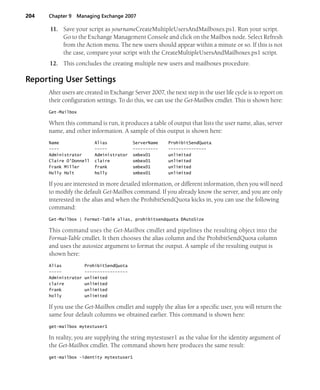 204 Chapter 9 Managing Exchange 2007
11. Save your script as yournameCreateMultipleUsersAndMailboxes.ps1. Run your script.
Go to the Exchange Management Console and click on the Mailbox node. Select Refresh
from the Action menu. The new users should appear within a minute or so. If this is not
the case, compare your script with the CreateMultipleUsersAndMailboxes.ps1 script.
12. This concludes the creating multiple new users and mailboxes procedure.
Reporting User Settings
After users are created in Exchange Server 2007, the next step in the user life cycle is to report on
their configuration settings. To do this, we can use the Get-Mailbox cmdlet. This is shown here:
Get-Mailbox
When this command is run, it produces a table of output that lists the user name, alias, server
name, and other information. A sample of this output is shown here:
Name Alias ServerName ProhibitSendQuota
---- ----- ---------- ---------------
Administrator Administrator smbex01 unlimited
Claire O'Donnell claire smbex01 unlimited
Frank Miller frank smbex01 unlimited
Holly Holt holly smbex01 unlimited
If you are interested in more detailed information, or different information, then you will need
to modify the default Get-Mailbox command. If you already know the server, and you are only
interested in the alias and when the ProhibitSendQuota kicks in, you can use the following
command:
Get-Mailbox | Format-Table alias, prohibitsendquota ÐAutoSize
This command uses the Get-Mailbox cmdlet and pipelines the resulting object into the
Format-Table cmdlet. It then chooses the alias column and the ProhibitSendQuota column
and uses the autosize argument to format the output. A sample of the resulting output is
shown here:
Alias ProhibitSendQuota
----- -----------------
Administrator unlimited
claire unlimited
frank unlimited
holly unlimited
If you use the Get-Mailbox cmdlet and supply the alias for a specific user, you will return the
same four default columns we obtained earlier. This command is shown here:
get-mailbox mytestuser1
In reality, you are supplying the string mytestuser1 as the value for the identity argument of
the Get-Mailbox cmdlet. The command shown here produces the same result:
get-mailbox -identity mytestuser1
 
