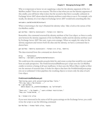 Chapter 9 Managing Exchange 2007 205
Why is it important to know we are supplying a value for the identity argument of the Get-
Mailbox cmdlet? There are two reasons: The first is that when you see the identity argument of
this cmdlet, you will know what it does; but the second is that there is actually confusion in
Exchange Server 2007 about what the identity attribute is and when to use it. For example, tech-
nically, the identity of a User object in Exchange Server 2007 would look something like this:
nwtraders.com/MyTestOU/MyTestUser1
What is interesting is the way I obtained the identity value. Take a look at the syntax of the
Get-Mailbox cmdlet.
get-mailbox -identity mytestuser1 | Format-List identity
Remember, this command returned the identity attribute of the User object, so there is confu-
sion between the identity argument of the Get-Mailbox cmdlet and the identity attribute used
by Exchange Server 2007. But wait, it gets even stranger. When we supply the value for the
identity argument and retrieve both the alias and the identity, we have a command that is
shown here:
get-mailbox -identity mytestuser1 | Format-List alias, identity
The data returned from this command are shown here:
Alias : MyTestUser1
Identity : nwtraders.com/MyTestOU/MyTestUser1
We could move the commands around a little bit, and create a script that would be very useful
from an audit perspective. The FindUnrestrictedMailboxes.ps1 script uses the Get-Mailbox
cmdlet to retrieve a listing of all user mailboxes. It then uses the Where-Object cmdlet to filter
out the amount of returned data. It looks for objects that have the ProhibitSendQuota prop-
erty set to unlimited. It then pipelines the resulting objects to return only the alias of each
User object.
FindUnrestrictedMailboxes.ps1
"Retrieving users with unrestricted mailbox limits "
"This may take a few minutes ..."
$a = get-mailbox|
where-object {$_.prohibitSendQuota -eq "unlimited"}
"There are " + $a.length + " users without restrictions."
"They are listed below. `r"
$a | Format-List alias
If you were interested in the status of all the quota settings on the Exchange Server, you could
revise the script to use the following command:
Get-Mailbox | Format-Table alias, *quota
 