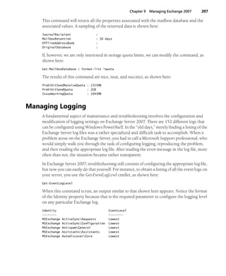 Chapter 9 Managing Exchange 2007 207
This command will return all the properties associated with the mailbox database and the
associated values. A sampling of the returned data is shown here:
JournalRecipient :
MailboxRetention : 30 days
OfflineAddressBook :
OriginalDatabase :
If, however, we are only interested in storage quota limits, we can modify the command, as
shown here:
Get-MailboxDatabase | Format-list *quota
The results of this command are nice, neat, and succinct, as shown here:
ProhibitSendReceiveQuota : 2355MB
ProhibitSendQuota : 2GB
IssueWarningQuota : 1945MB
Managing Logging
A fundamental aspect of maintenance and troubleshooting involves the configuration and
modification of logging settings on Exchange Server 2007. There are 152 different logs that
can be configured using Windows PowerShell. In the “old days,” merely finding a listing of the
Exchange Server log files was a rather specialized and difficult task to accomplish. When a
problem arose on the Exchange Server, you had to call a Microsoft Support professional, who
would simply walk you through the task of configuring logging, reproducing the problem,
and then reading the appropriate log file. After reading the error message in the log file, more
often than not, the situation became rather transparent.
In Exchange Server 2007, troubleshooting still consists of configuring the appropriate log file,
but now you can easily do that yourself. For instance, to obtain a listing of all the event logs on
your server, you use the Get-EventLogLevel cmdlet, as shown here:
Get-EventLogLevel
When this command is run, an output similar to that shown here appears. Notice the format
of the Identity property because that is the required parameter to configure the logging level
on any particular Exchange log.
Identity EventLevel
-------- --------
MSExchange ActiveSyncRequests Lowest
MSExchange ActiveSyncConfiguration Lowest
MSExchange AntispamGeneral Lowest
MSExchange AssistantsAssistants Lowest
MSExchange AutodiscoverCore Lowest
 
