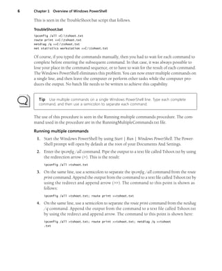 6 Chapter 1 Overview of Windows PowerShell
This is seen in the TroubleShoot.bat script that follows.
TroubleShoot.bat
ipconfig /all >C:tshoot.txt
route print >>C:tshoot.txt
netdiag /q >>C:tshoot.txt
net statistics workstation >>C:tshoot.txt
Of course, if you typed the commands manually, then you had to wait for each command to
complete before entering the subsequent command. In that case, it was always possible to
lose your place in the command sequence, or to have to wait for the result of each command.
The Windows PowerShell eliminates this problem. You can now enter multiple commands on
a single line, and then leave the computer or perform other tasks while the computer pro-
duces the output. No batch file needs to be written to achieve this capability.
Tip Use multiple commands on a single Windows PowerShell line. Type each complete
command, and then use a semicolon to separate each command.
The use of this procedure is seen in the Running multiple commands procedure. The com-
mand used in the procedure are in the RunningMultipleCommands.txt file.
Running multiple commands
1. Start the Windows PowerShell by using Start | Run | Windows PowerShell. The Power-
Shell prompt will open by default at the root of your Documents And Settings.
2. Enter the ipconfig /all command. Pipe the output to a text file called Tshoot.txt by using
the redirection arrow (>). This is the result:
ipconfig /all >tshoot.txt
3. On the same line, use a semicolon to separate the ipconfig /all command from the route
print command. Append the output from the command to a text file called Tshoot.txt by
using the redirect and append arrow (>>). The command to this point is shown as
follows:
ipconfig /all >tshoot.txt; route print >>tshoot.txt
4. On the same line, use a semicolon to separate the route print command from the netdiag
/q command. Append the output from the command to a text file called Tshoot.txt
by using the redirect and append arrow. The command to this point is shown here:
ipconfig /all >tshoot.txt; route print >>tshoot.txt; netdiag /q >>tshoot
.txt
 