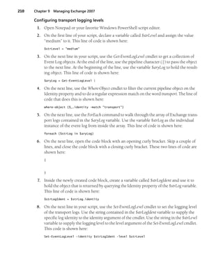 210 Chapter 9 Managing Exchange 2007
Configuring transport logging levels
1. Open Notepad or your favorite Windows PowerShell script editor.
2. On the first line of your script, declare a variable called $strLevel and assign the value
“medium” to it. This line of code is shown here:
$strLevel = "medium"
3. On the next line in your script, use the Get-EventLogLevel cmdlet to get a collection of
Event Log objects. At the end of the line, use the pipeline character (|) to pass the object
to the next line. At the beginning of the line, use the variable $aryLog to hold the result-
ing object. This line of code is shown here:
$aryLog = Get-EventLogLevel |
4. On the next line, use the Where-Object cmdlet to filter the current pipeline object on the
Identity property and to do a regular expression match on the word transport. The line of
code that does this is shown here:
where-object {$_.identity -match "transport"}
5. On the next line, use the ForEach command to walk through the array of Exchange trans-
port logs contained in the $aryLog variable. Use the variable $strLog as the individual
instance of the event log from inside the array. This line of code is shown here:
foreach ($strLog in $aryLog)
6. On the next line, open the code block with an opening curly bracket. Skip a couple of
lines, and close the code block with a closing curly bracket. These two lines of code are
shown here:
{
}
7. Inside the newly created code block, create a variable called $strLogIdent and use it to
hold the object that is returned by querying the Identity property of the $strLog variable.
This line of code is shown here:
$strLogIdent = $strLog.identity
8. On the next line in your script, use the Set-EventLogLevel cmdlet to set the logging level
of the transport logs. Use the string contained in the $strLogIdent variable to supply the
specific log identity to the identity argument of the cmdlet. Use the string in the $strLevel
variable to supply the logging level to the level argument of the Set-EventLogLevel cmdlet.
This code is shown here:
Set-EventLogLevel -identity $strLogIdent -level $strLevel
 