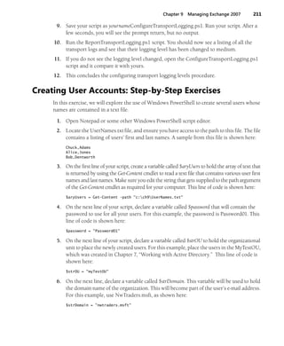 Chapter 9 Managing Exchange 2007 211
9. Save your script as yournameConfigureTransportLogging.ps1. Run your script. After a
few seconds, you will see the prompt return, but no output.
10. Run the ReportTransportLogging.ps1 script. You should now see a listing of all the
transport logs and see that their logging level has been changed to medium.
11. If you do not see the logging level changed, open the ConfigureTransportLogging.ps1
script and it compare it with yours.
12. This concludes the configuring transport logging levels procedure.
Creating User Accounts: Step-by-Step Exercises
In this exercise, we will explore the use of Windows PowerShell to create several users whose
names are contained in a text file.
1. Open Notepad or some other Windows PowerShell script editor.
2. Locate the UserNames.txt file, and ensure you have access to the path to this file. The file
contains a listing of users’ first and last names. A sample from this file is shown here:
Chuck,Adams
Alice,Jones
Bob,Dentworth
3. On the first line of your script, create a variable called $aryUsers to hold the array of text that
is returned by using the Get-Content cmdlet to read a text file that contains various user first
names and last names. Make sure you edit the string that gets supplied to the path argument
of the Get-Content cmdlet as required for your computer. This line of code is shown here:
$aryUsers = Get-Content -path "c:ch9UserNames.txt"
4. On the next line of your script, declare a variable called $password that will contain the
password to use for all your users. For this example, the password is Password01. This
line of code is shown here:
$password = "Password01"
5. On the next line of your script, declare a variable called $strOU to hold the organizational
unit to place the newly created users. For this example, place the users in the MyTestOU,
which was created in Chapter 7, “Working with Active Directory.” This line of code is
shown here:
$strOU = "myTestOU"
6. On the next line, declare a variable called $strDomain. This variable will be used to hold
the domain name of the organization. This will become part of the user’s e-mail address.
For this example, use NwTraders.msft, as shown here:
$strDomain = "nwtraders.msft"
 