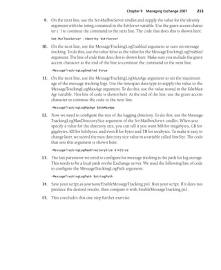 Chapter 9 Managing Exchange 2007 215
9. On the next line, use the Set-MailboxServer cmdlet and supply the value for the identity
argument with the string contained in the $strServer variable. Use the grave accent charac-
ter (`) to continue the command to the next line. The code that does this is shown here:
Set-MailboxServer -identity $strServer
10. On the next line, use the MessageTrackingLogEnabled argument to turn on message
tracking. To do this, use the value $true as the value for the MessageTrackingLogEnabled
argument. The line of code that does this is shown here. Make sure you include the grave
accent character at the end of the line to continue the command to the next line.
-MessageTrackingLogEnabled $true
11. On the next line, use the MessageTrackingLogMaxAge argument to set the maximum
age of the message tracking logs. Use the timespan data type to supply the value to the
MessageTrackingLogMaxAge argument. To do this, use the value stored in the $dteMax-
Age variable. This line of code is shown here. At the end of the line, use the grave accent
character to continue the code to the next line.
-MessageTrackingLogMaxAge $dteMaxAge
12. Now we need to configure the size of the logging directory. To do this, use the Message-
TrackingLogMaxDirectorySize argument of the Set-MailboxServer cmdlet. When you
specify a value for the directory size, you can tell it you want MB for megabytes, GB for
gigabytes, KB for kilobytes, and even B for bytes and TB for terabytes. To make it easy to
change later, we stored the max directory size value in a variable called $intSize. The code
that sets this argument is shown here:
-MessageTrackingLogMaxDirectorySize $intSize
13. The last parameter we need to configure for message tracking is the path for log storage.
This needs to be a local path on the Exchange server. We used the following line of code
to configure the MessageTrackingLogPath argument:
-MessageTrackingLogPath $strLogPath
14. Save your script as yournameEnableMessageTracking.ps1. Run your script. If it does not
produce the desired results, then compare it with EnableMessageTracking.ps1.
15. This concludes this one step further exercise.
 