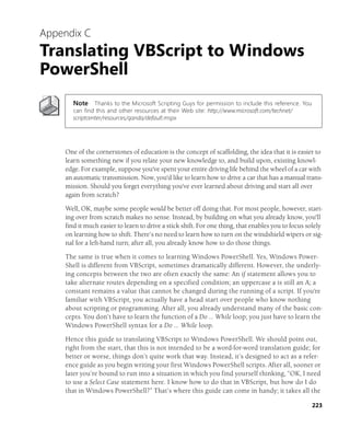 223
Appendix C
Translating VBScript to Windows
PowerShell
Note Thanks to the Microsoft Scripting Guys for permission to include this reference. You
can find this and other resources at their Web site: http://www.microsoft.com/technet/
scriptcenter/resources/qanda/default.mspx
One of the cornerstones of education is the concept of scaffolding, the idea that it is easier to
learn something new if you relate your new knowledge to, and build upon, existing knowl-
edge. For example, suppose you've spent your entire driving life behind the wheel of a car with
an automatic transmission. Now, you'd like to learn how to drive a car that has a manual trans-
mission. Should you forget everything you've ever learned about driving and start all over
again from scratch?
Well, OK, maybe some people would be better off doing that. For most people, however, start-
ing over from scratch makes no sense. Instead, by building on what you already know, you'll
find it much easier to learn to drive a stick shift. For one thing, that enables you to focus solely
on learning how to shift. There’s no need to learn how to turn on the windshield wipers or sig-
nal for a left-hand turn; after all, you already know how to do those things.
The same is true when it comes to learning Windows PowerShell. Yes, Windows Power-
Shell is different from VBScript, sometimes dramatically different. However, the underly-
ing concepts between the two are often exactly the same: An if statement allows you to
take alternate routes depending on a specified condition; an uppercase a is still an A; a
constant remains a value that cannot be changed during the running of a script. If you're
familiar with VBScript, you actually have a head start over people who know nothing
about scripting or programming. After all, you already understand many of the basic con-
cepts. You don’t have to learn the function of a Do … While loop; you just have to learn the
Windows PowerShell syntax for a Do … While loop.
Hence this guide to translating VBScript to Windows PowerShell. We should point out,
right from the start, that this is not intended to be a word-for-word translation guide; for
better or worse, things don’t quite work that way. Instead, it’s designed to act as a refer-
ence guide as you begin writing your first Windows PowerShell scripts. After all, sooner or
later you’re bound to run into a situation in which you find yourself thinking, “OK, I need
to use a Select Case statement here. I know how to do that in VBScript, but how do I do
that in Windows PowerShell?” That’s where this guide can come in handy; it takes all the
 