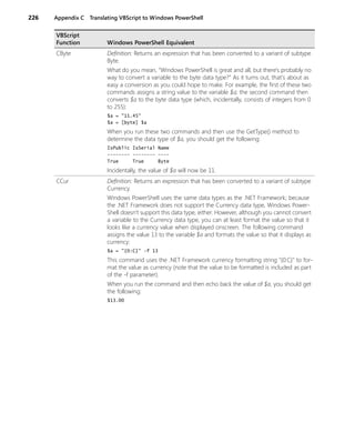 226 Appendix C Translating VBScript to Windows PowerShell
CByte Definition: Returns an expression that has been converted to a variant of subtype
Byte.
What do you mean, “Windows PowerShell is great and all, but there’s probably no
way to convert a variable to the byte data type?” As it turns out, that's about as
easy a conversion as you could hope to make. For example, the first of these two
commands assigns a string value to the variable $a; the second command then
converts $a to the byte data type (which, incidentally, consists of integers from 0
to 255):
$a = "11.45"
$a = [byte] $a
When you run these two commands and then use the GetType() method to
determine the data type of $a, you should get the following:
IsPublic IsSerial Name
-------- -------- ----
True True Byte
Incidentally, the value of $a will now be 11.
CCur Definition: Returns an expression that has been converted to a variant of subtype
Currency.
Windows PowerShell uses the same data types as the .NET Framework; because
the .NET Framework does not support the Currency data type, Windows Power-
Shell doesn’t support this data type, either. However, although you cannot convert
a variable to the Currency data type, you can at least format the value so that it
looks like a currency value when displayed onscreen. The following command
assigns the value 13 to the variable $a and formats the value so that it displays as
currency:
$a = "{0:C}" -f 13
This command uses the .NET Framework currency formatting string "{0:C}" to for-
mat the value as currency (note that the value to be formatted is included as part
of the -f parameter).
When you run the command and then echo back the value of $a, you should get
the following:
$13.00
VBScript
Function Windows PowerShell Equivalent
 