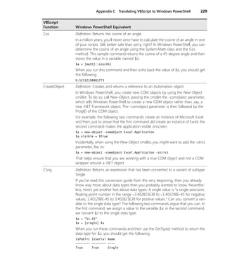 Appendix C Translating VBScript to Windows PowerShell 229
Cos Definition: Returns the cosine of an angle.
In a million years, you'll never once have to calculate the cosine of an angle in one
of your scripts. Still, better safe than sorry, right? In Windows PowerShell, you can
determine the cosine of an angle using the System.Math class and the Cos
method. This sample command returns the cosine of a 45-degree angle and then
stores the value in a variable named $a:
$a = [math]::cos(45)
When you run this command and then echo back the value of $a, you should get
the following:
0.52532198881773
CreateObject Definition: Creates and returns a reference to an Automation object.
In Windows PowerShell, you create new COM objects by using the New-Object
cmdlet. To do so, call New-Object, passing the cmdlet the -comobject parameter,
which tells Windows PowerShell to create a new COM object rather than, say, a
new .NET Framework object. The -comobject parameter is then followed by the
ProgID of the COM object.
For example, the following two commands create an instance of Microsoft Excel
and then, just to prove that the first command did create an instance of Excel, the
second command makes the application visible onscreen:
$a = new-object -comobject Excel.Application
$a.visible = $True
Incidentally, when using the New-Object cmdlet, you might want to add the -strict
parameter, like so:
$a = new-object -comobject Excel.Application -strict
That helps ensure that you are working with a true COM object and not a COM
wrapper around a .NET object.
CSng Definition: Returns an expression that has been converted to a variant of subtype
Single.
If you’ve read this conversion guide from the very beginning, then you already
know way more about data types than you probably wanted to know. Neverthe-
less, here’s yet another fact about data types: A single value is "a single-precision,
floating-point number in the range −3.402823E38 to −1.401298E-45 for negative
values; 1.401298E-45 to 3.402823E38 for positive values." Can you convert a vari-
able to the single data type? The following two commands argue that you can. In
the first command, we assign a value to the variable $a; in the second command,
we convert $a to the single data type:
$a = "11.45"
$a = [single] $a
When you run these commands and then use the GetType() method to return the
data type for $a, you should get the following:
IsPublic IsSerial Name
-------- -------- ----
True True Single
VBScript
Function Windows PowerShell Equivalent
 