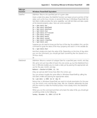 Appendix C Translating VBScript to Windows PowerShell 233
DatePart Definition: Returns the specified part of a given date.
Given a date-time value, the DatePart function can tease out just a portion of that
value, such as the hour, minute, or second of the day. In Windows PowerShell, the
Get-Date cmdlet provides the same capability: Just call Get-Date and take a peek
at the desired property value. Here are some examples:
$a = (get-date).day
$a = (get-date).dayofweek
$a = (get-date).dayofyear
$a = (get-date).hour
$a = (get-date).millisecond
$a = (get-date).minute
$a = (get-date).month
$a = (get-date).second
$a = (get-date).timeofday
$a = (get-date).year
Suppose you do need to know just the hour of the day. No problem; first, use this
command to grab the value of the Hour property and store it in the variable $a:
$a = (get-date).hour
And then simply echo back the value of $a. Depending on the time of day when
you ran the command, you should get back something like this (based on a
24-hour clock):
15
DateSerial Definition: Returns a variant of subtype Date for a specified year, month, and day.
OK, we’re not sure how often (if ever) this one comes up, but the DateSerial func-
tion in VBScript enables you to create a date just by passing the appropriate val-
ues for the year, month, and day:
MyDate1 = DateSerial(2006, 12, 31)
(Hey, we said we didn’t know how often this comes up.)
You can achieve roughly the same effect in Windows PowerShell by calling the
Get-Date cmdlet and passing the appropriate values:
$a = get-date -y 2006 -mo 12 -day 31
Notice that, in Windows PowerShell, we need to include parameters for the year
(-y), the month (-mo), and the day (-day). We can, however, abbreviate the year
and the month to make the finished product more closely mimic the DateSerial
function.
When you run this command and then echo back the value of $a, you should get
something similar to the following:
Sunday, December 31, 2006 1:27:42 PM
VBScript
Function Windows PowerShell Equivalent
 